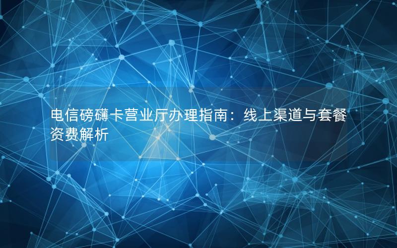 电信磅礴卡营业厅办理指南：线上渠道与套餐资费解析