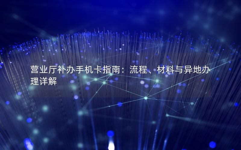 营业厅补办手机卡指南：流程、材料与异地办理详解