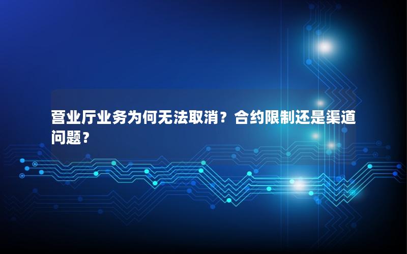 营业厅业务为何无法取消？合约限制还是渠道问题？