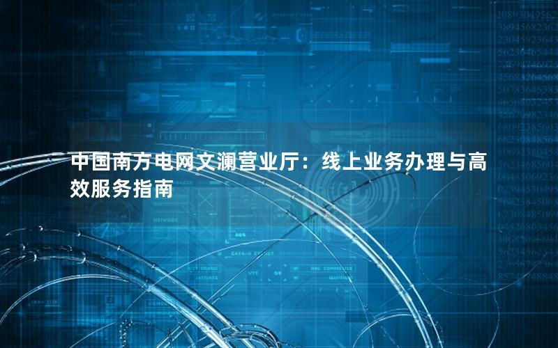 中国南方电网文澜营业厅：线上业务办理与高效服务指南