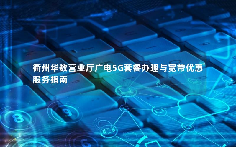衢州华数营业厅广电5G套餐办理与宽带优惠服务指南
