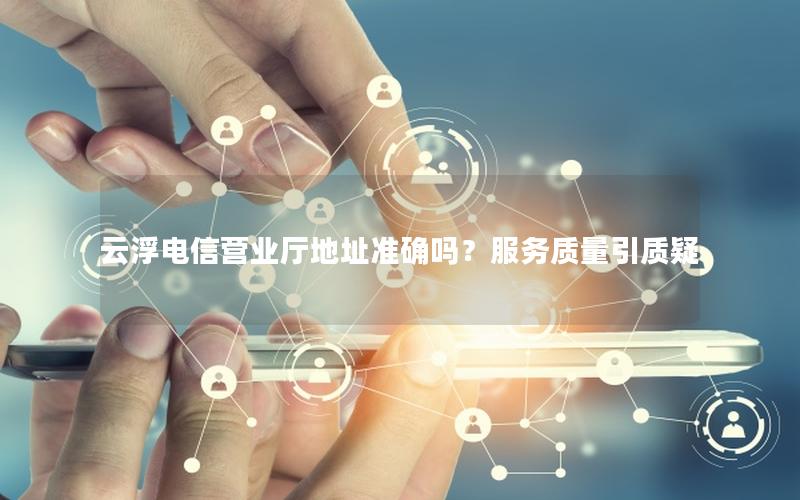 云浮电信营业厅地址准确吗？服务质量引质疑