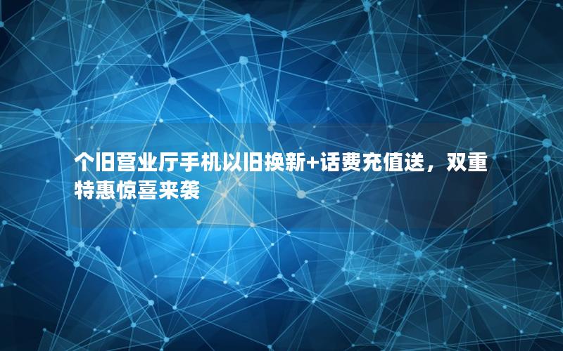 个旧营业厅手机以旧换新+话费充值送，双重特惠惊喜来袭