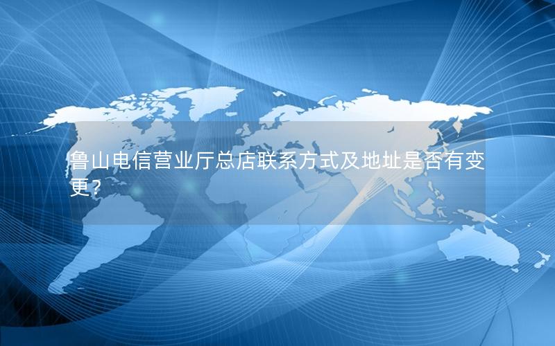 鲁山电信营业厅总店联系方式及地址是否有变更？