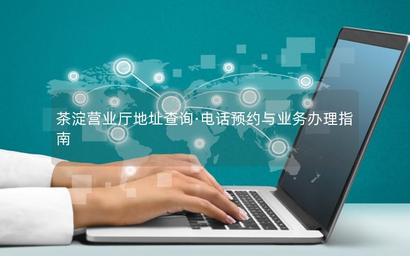 茶淀营业厅地址查询·电话预约与业务办理指南