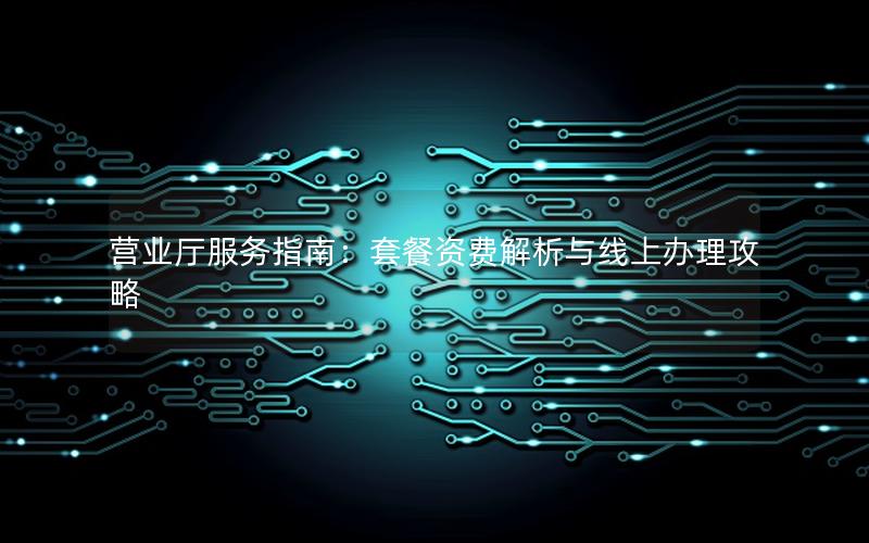 营业厅服务指南：套餐资费解析与线上办理攻略