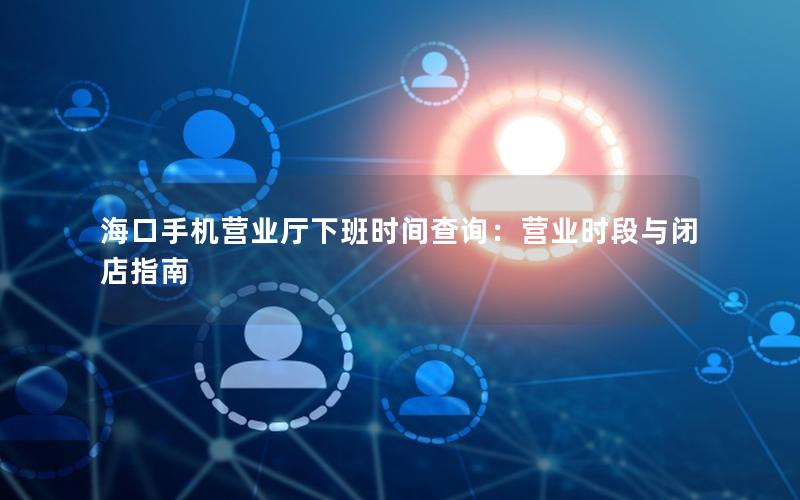 海口手机营业厅下班时间查询：营业时段与闭店指南