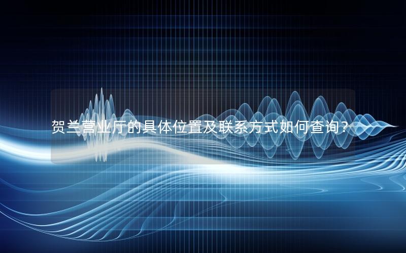 贺兰营业厅的具体位置及联系方式如何查询？