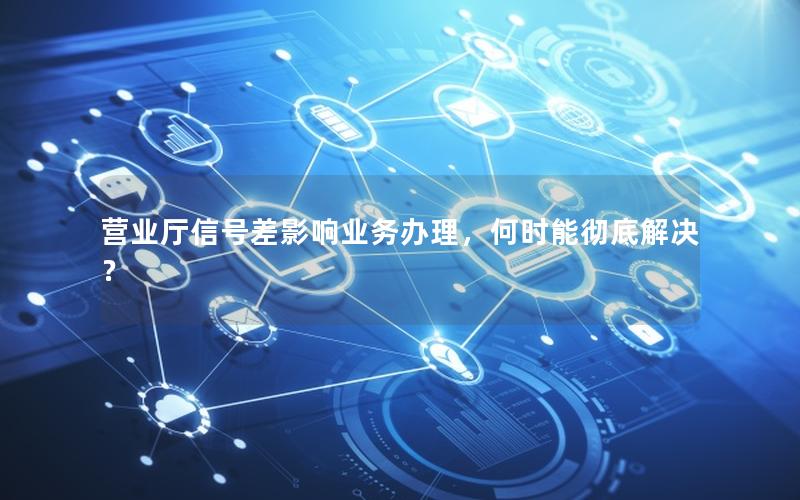 营业厅信号差影响业务办理，何时能彻底解决？