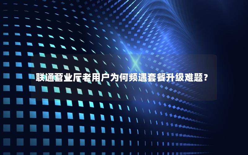联通营业厅老用户为何频遇套餐升级难题？