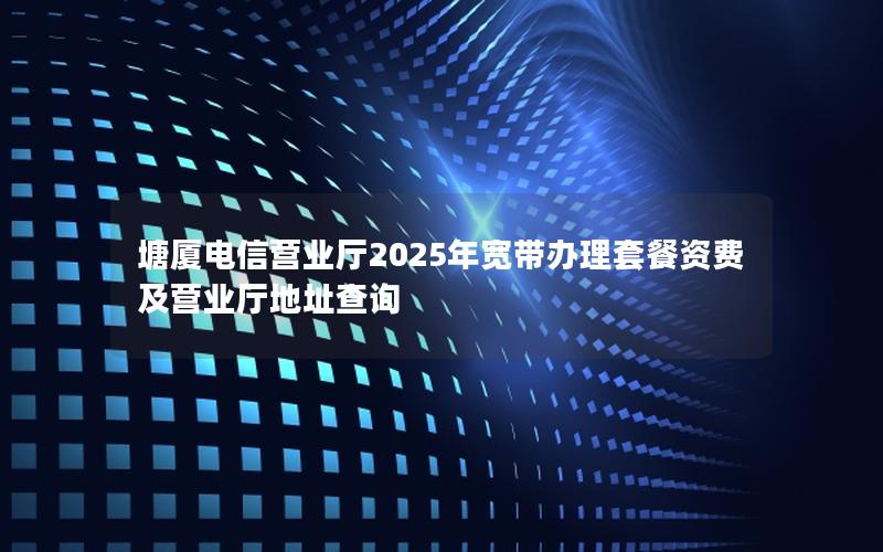 塘厦电信营业厅2025年宽带办理套餐资费及营业厅地址查询