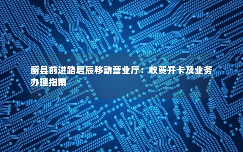 蔚县前进路启辰移动营业厅：收费开卡及业务办理指南