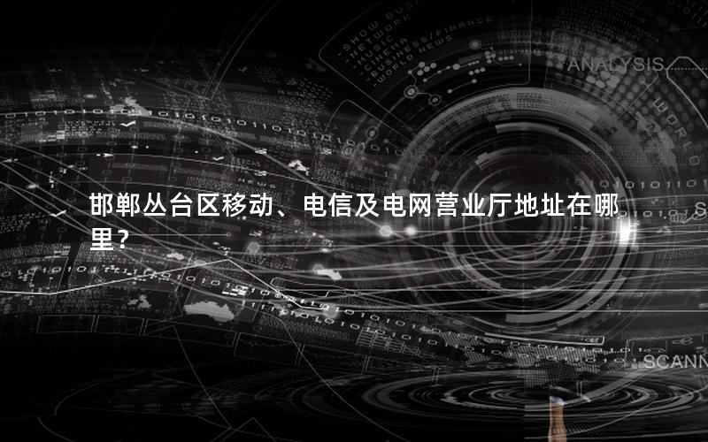 邯郸丛台区移动、电信及电网营业厅地址在哪里？