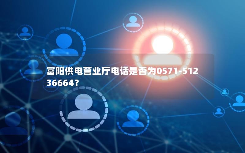 富阳供电营业厅电话是否为0571-51236664？
