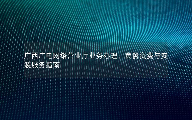广西广电网络营业厅业务办理、套餐资费与安装服务指南