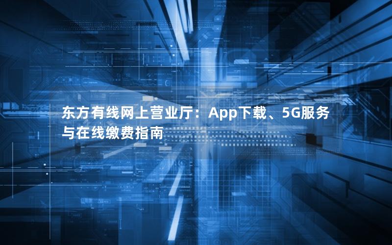 东方有线网上营业厅：App下载、5G服务与在线缴费指南