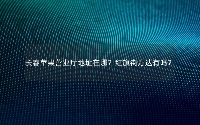 长春苹果营业厅地址在哪？红旗街万达有吗？