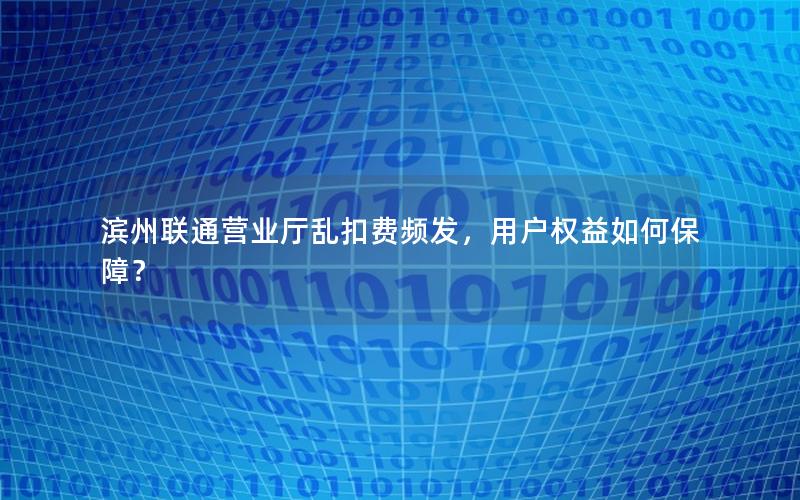 滨州联通营业厅乱扣费频发，用户权益如何保障？