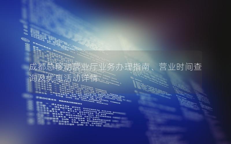 成都总移动营业厅业务办理指南、营业时间查询及优惠活动详情