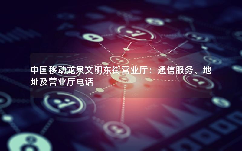 中国移动龙泉文明东街营业厅：通信服务、地址及营业厅电话