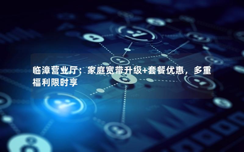 临漳营业厅：家庭宽带升级+套餐优惠，多重福利限时享