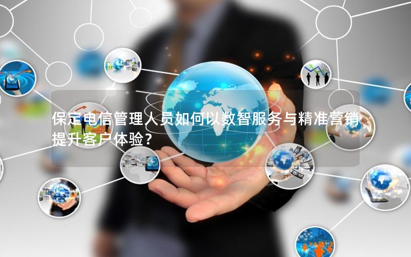 保定电信管理人员如何以数智服务与精准营销提升客户体验？