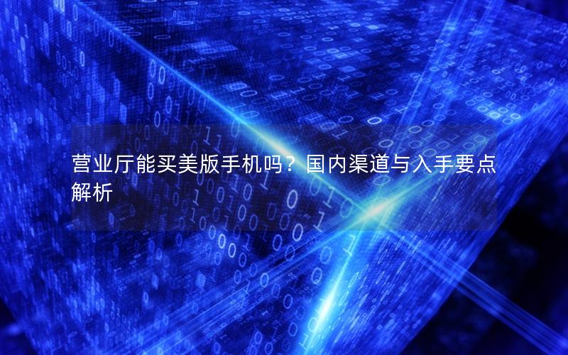 营业厅能买美版手机吗？国内渠道与入手要点解析