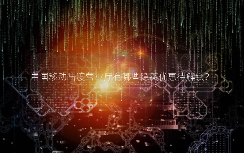 中国移动陆渡营业厅有哪些隐藏优惠待解锁？