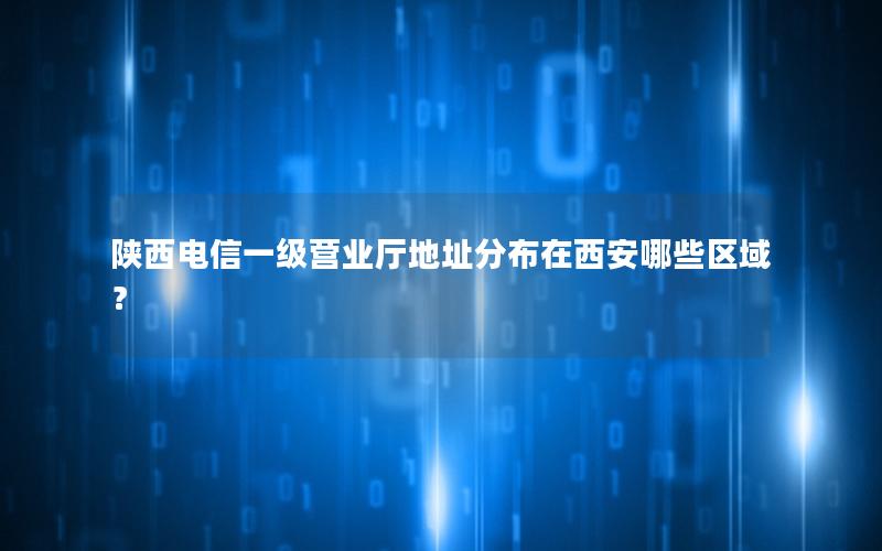 陕西电信一级营业厅地址分布在西安哪些区域？