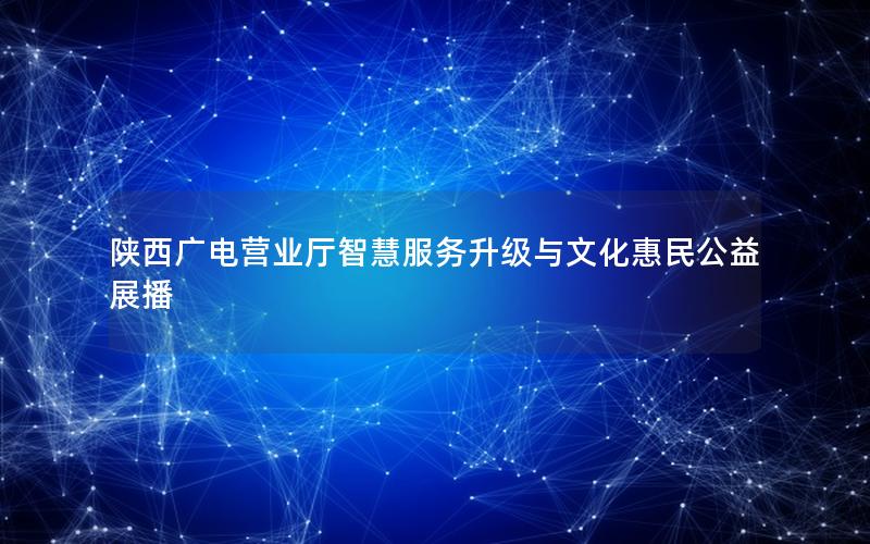 陕西广电营业厅智慧服务升级与文化惠民公益展播