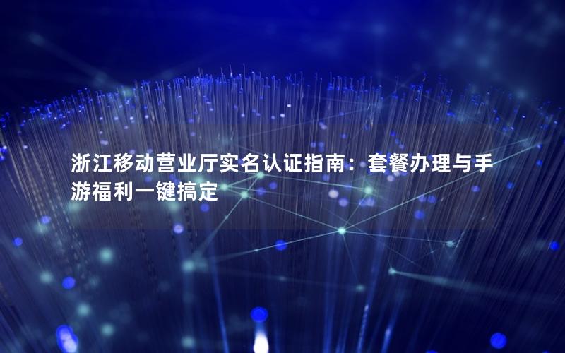 浙江移动营业厅实名认证指南：套餐办理与手游福利一键搞定