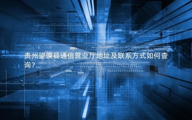 贵州望谟县通信营业厅地址及联系方式如何查询？