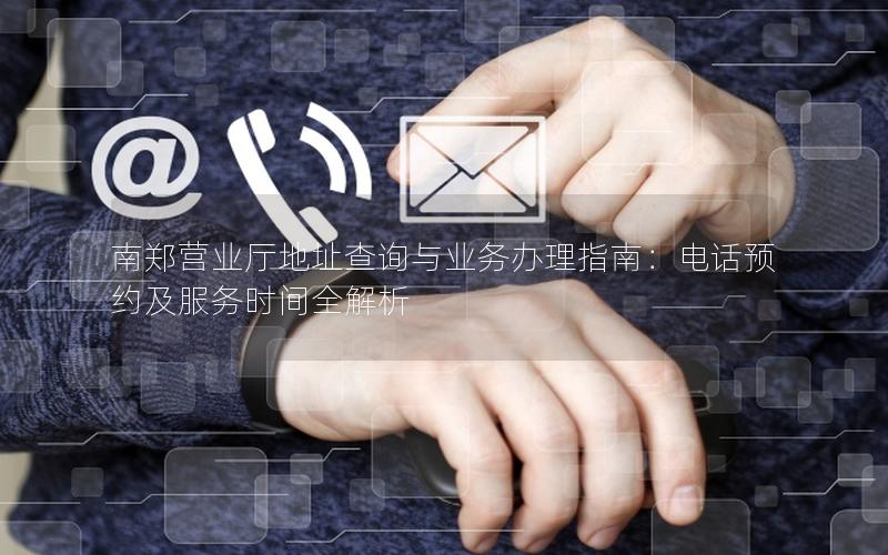 南郑营业厅地址查询与业务办理指南：电话预约及服务时间全解析