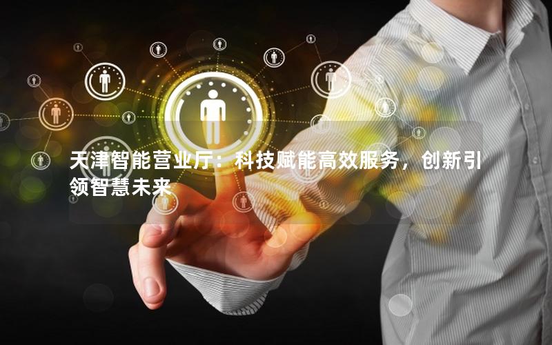 天津智能营业厅：科技赋能高效服务，创新引领智慧未来