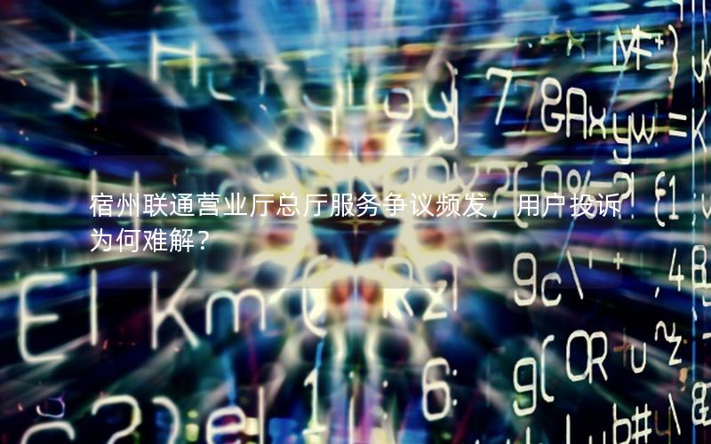 宿州联通营业厅总厅服务争议频发，用户投诉为何难解？
