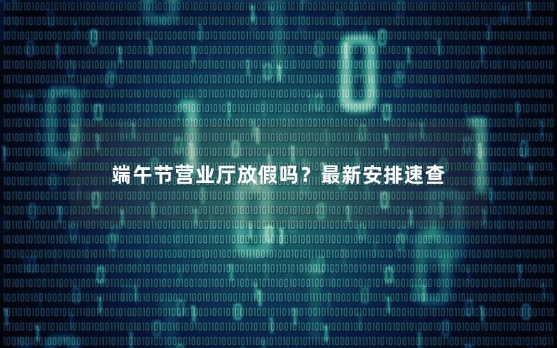 端午节营业厅放假吗？最新安排速查