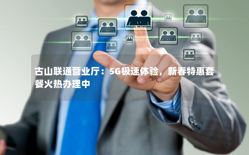 古山联通营业厅：5G极速体验，新春特惠套餐火热办理中
