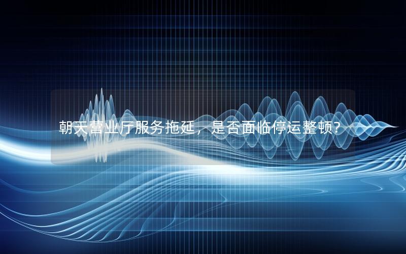 朝天营业厅服务拖延，是否面临停运整顿？