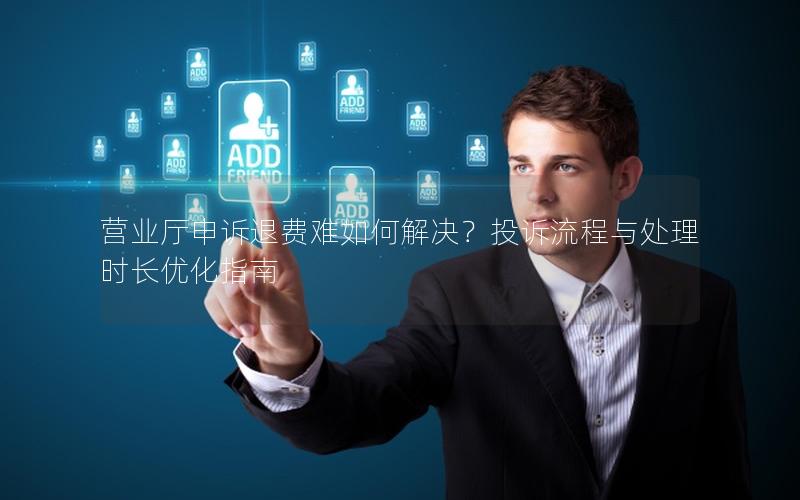 营业厅申诉退费难如何解决？投诉流程与处理时长优化指南