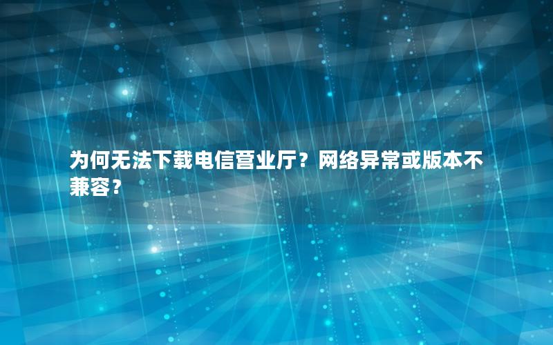 为何无法下载电信营业厅？网络异常或版本不兼容？