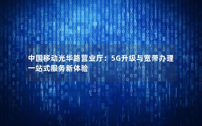 中国移动光华路营业厅：5G升级与宽带办理一站式服务新体验