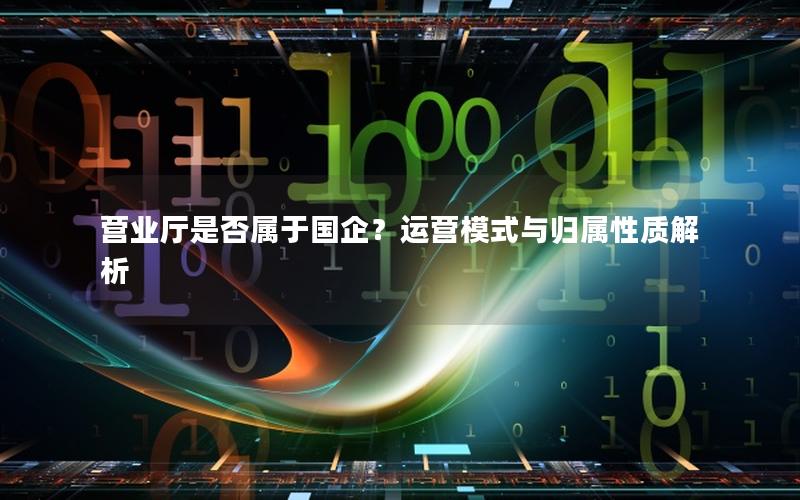 营业厅是否属于国企？运营模式与归属性质解析
