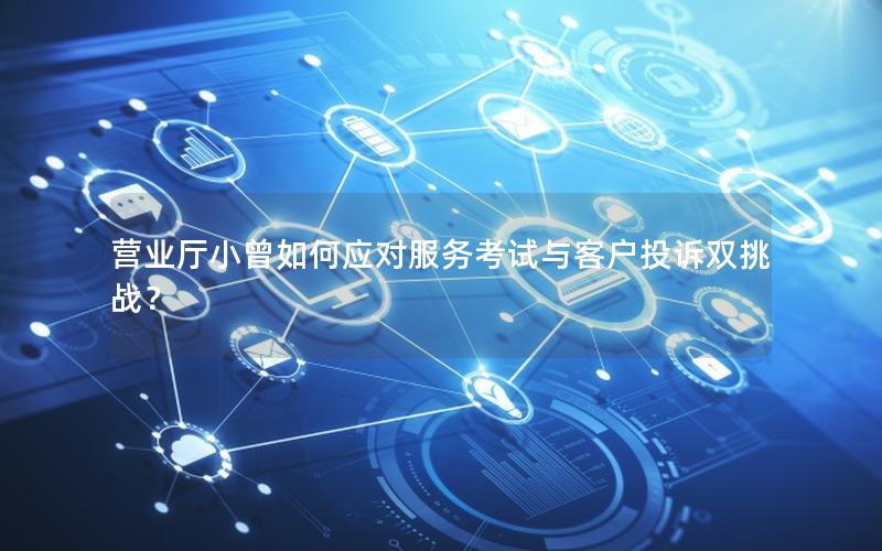 营业厅小曾如何应对服务考试与客户投诉双挑战？