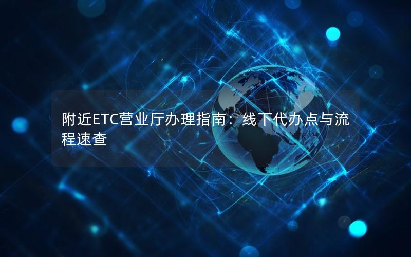附近ETC营业厅办理指南：线下代办点与流程速查
