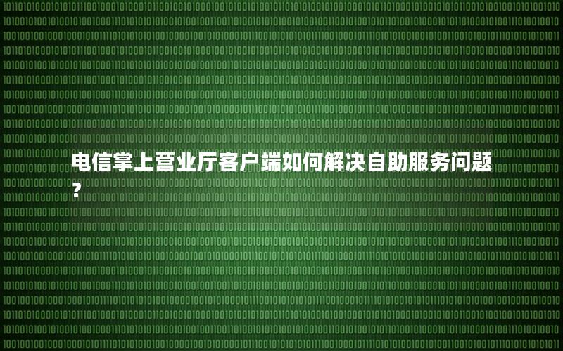 电信掌上营业厅客户端如何解决自助服务问题？