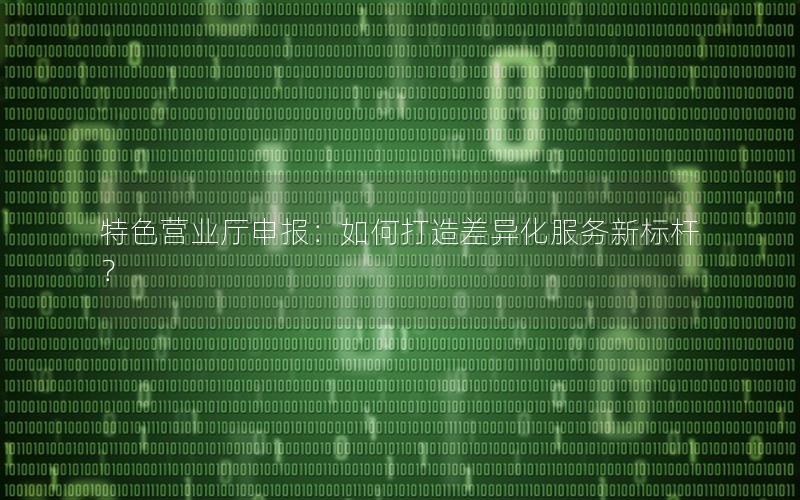 特色营业厅申报：如何打造差异化服务新标杆？