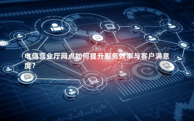 电信营业厅网点如何提升服务效率与客户满意度？