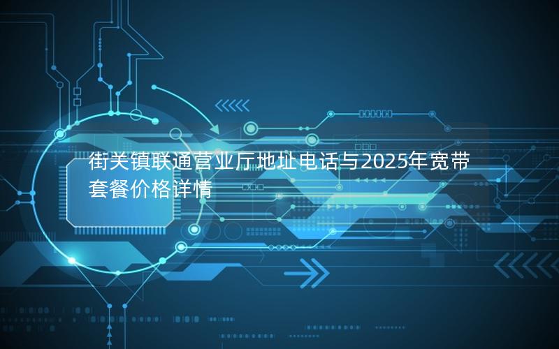 街关镇联通营业厅地址电话与2025年宽带套餐价格详情