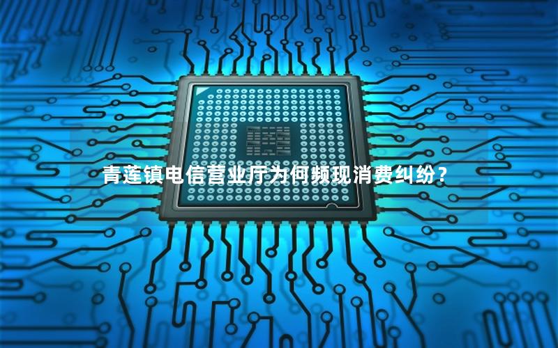 青莲镇电信营业厅为何频现消费纠纷？
