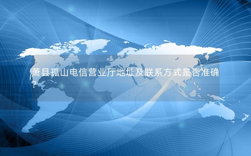 萧县孤山电信营业厅地址及联系方式是否准确？